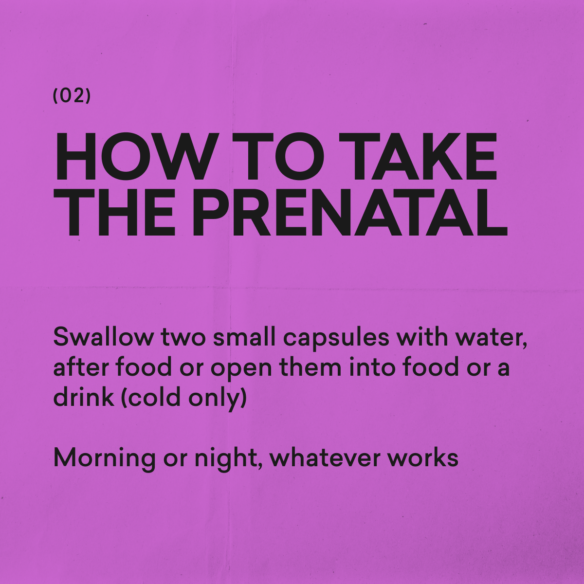 How to take The Prenatal by moode: swallow two small capsules with water after food, or open them into food or a drink. Morning or night, whatever works.