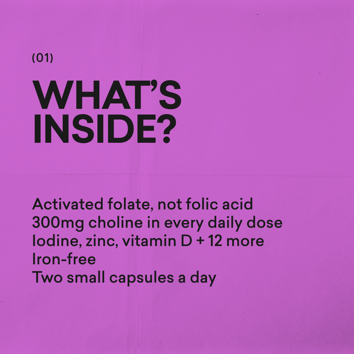 What's inside The Prenatal by moode: activated folate, not folic acid. 300mg choline in every daily dose. Iodine, zinc, vitamin D and 12 more. Iron-free. Two small capsules a day.